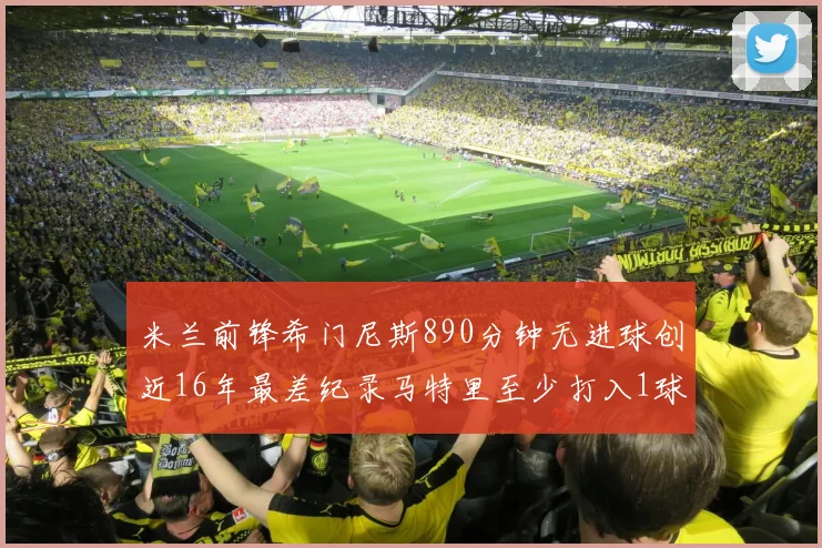 米兰前锋希门尼斯890分钟无进球创近16年最差纪录马特里至少打入1球