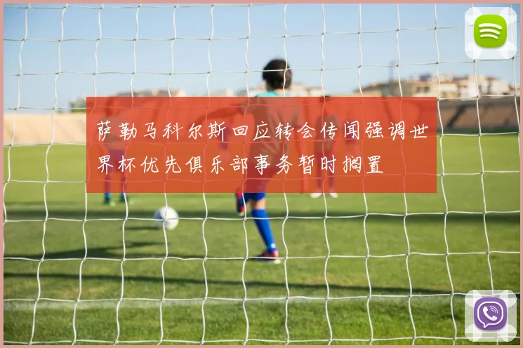 萨勒马科尔斯回应转会传闻强调世界杯优先俱乐部事务暂时搁置