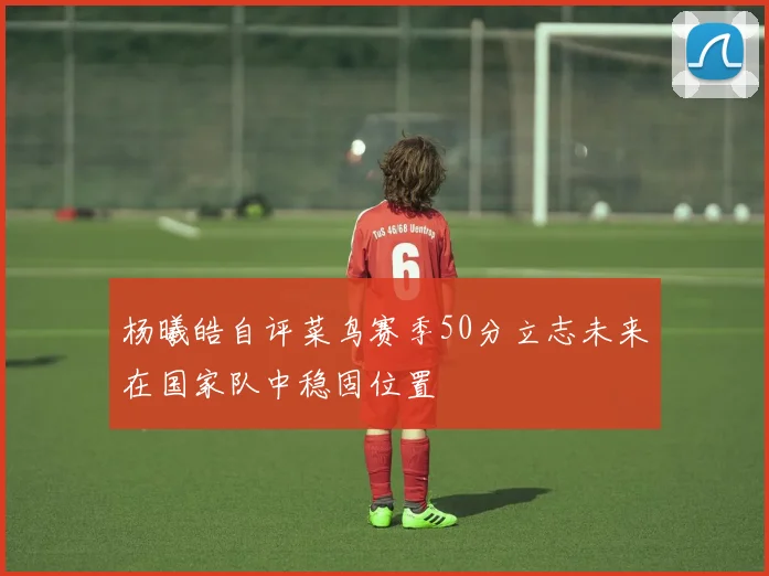 杨曦皓自评菜鸟赛季50分立志未来在国家队中稳固位置