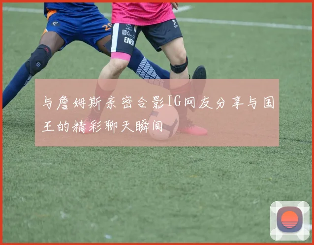 与詹姆斯亲密合影IG网友分享与国王的精彩聊天瞬间