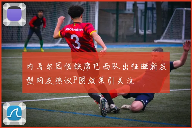内马尔因伤缺席巴西队出征晒新发型网友热议P图效果引关注