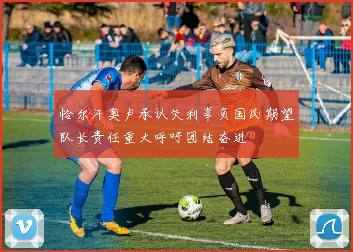 恰尔汗奥卢承认失利辜负国民期望队长责任重大呼吁团结奋进