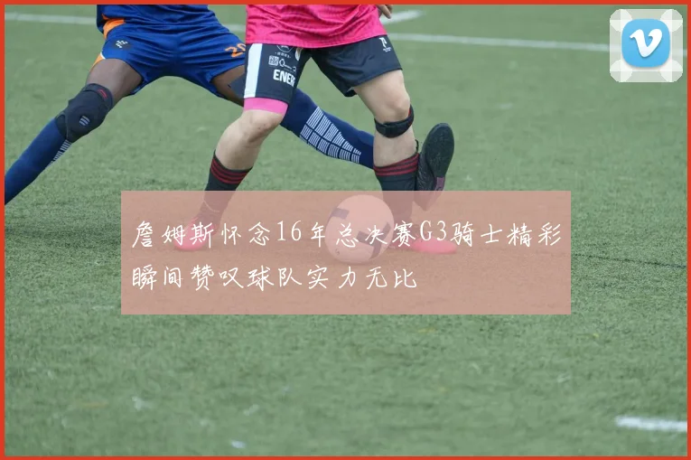 詹姆斯怀念16年总决赛G3骑士精彩瞬间赞叹球队实力无比