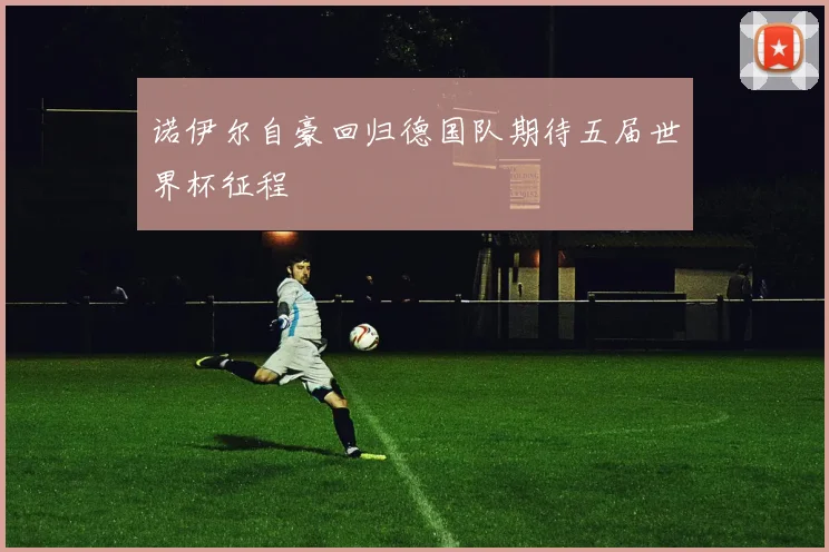 诺伊尔自豪回归德国队期待五届世界杯征程