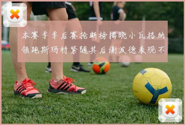 本赛季季后赛抢断榜揭晓小瓦格纳领跑斯玛特紧随其后谢泼德表现不俗