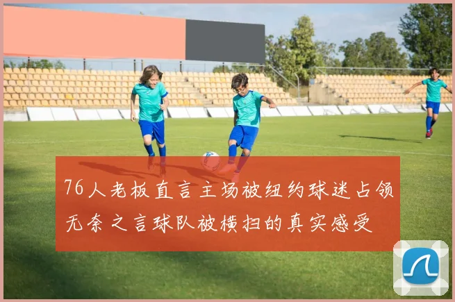 76人老板直言主场被纽约球迷占领无奈之言球队被横扫的真实感受