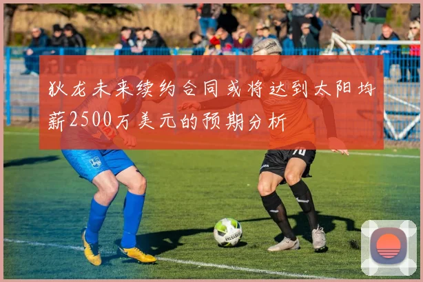 狄龙未来续约合同或将达到太阳均薪2500万美元的预期分析