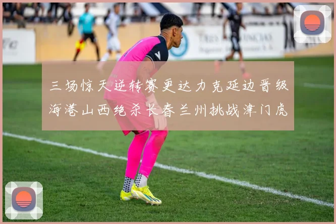 三场惊天逆转赛更达力克延边晋级海港山西绝杀长春兰州挑战津门虎