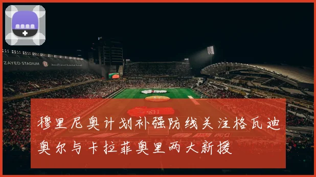 穆里尼奥计划补强防线关注格瓦迪奥尔与卡拉菲奥里两大新援
