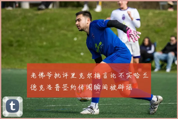 老佛爷批评里克尔梅言论不实哈兰德克洛普签约传闻瞬间被辟谣