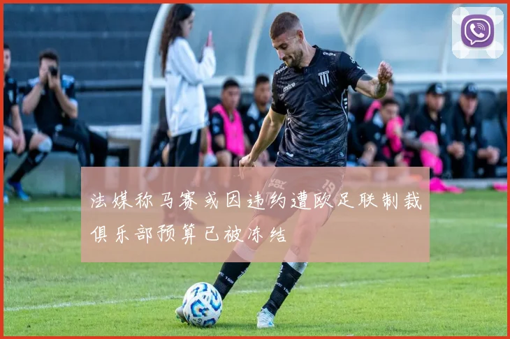 法媒称马赛或因违约遭欧足联制裁俱乐部预算已被冻结