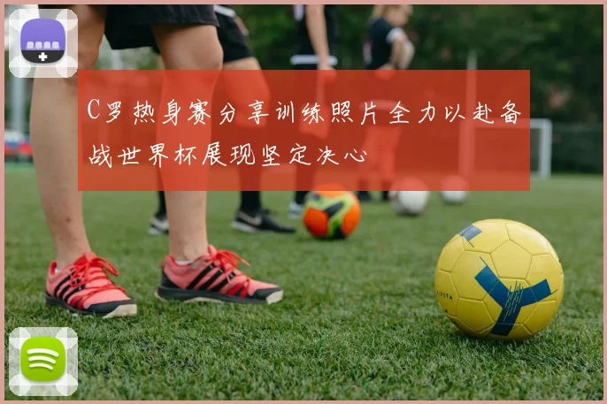 C罗热身赛分享训练照片全力以赴备战世界杯展现坚定决心