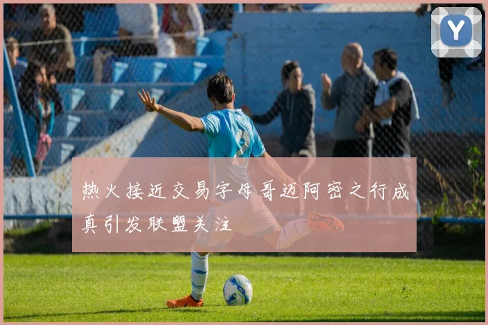 热火接近交易字母哥迈阿密之行成真引发联盟关注