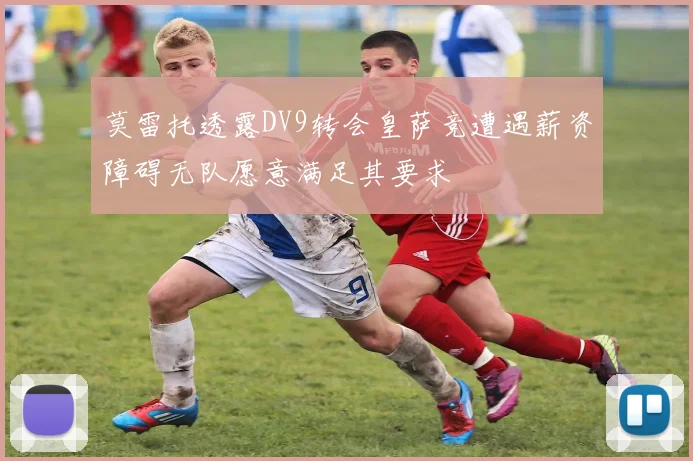 莫雷托透露DV9转会皇萨竞遭遇薪资障碍无队愿意满足其要求