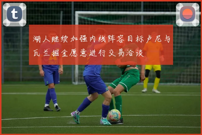湖人继续加强内线阵容目标卢尼与瓦兰掘金愿意进行交易洽谈