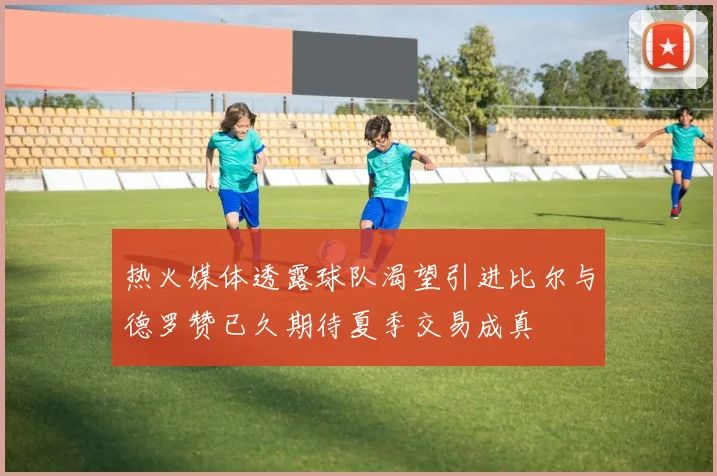 热火媒体透露球队渴望引进比尔与德罗赞已久期待夏季交易成真