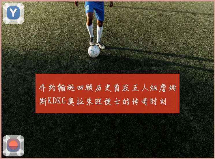 乔约翰逊回顾历史首发五人组詹姆斯KDKG奥拉朱旺便士的传奇时刻