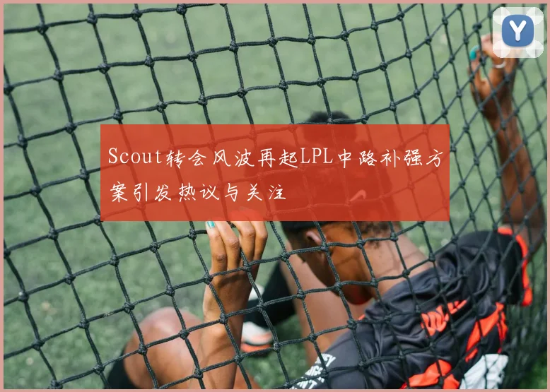 Scout转会风波再起LPL中路补强方案引发热议与关注